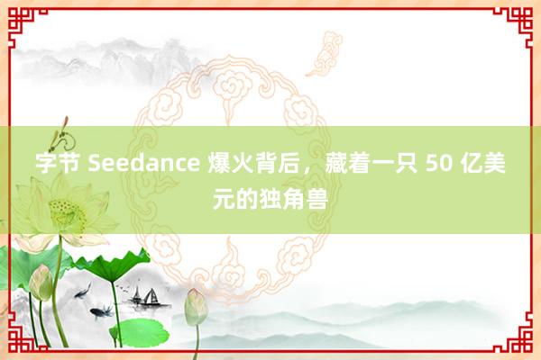 字节 Seedance 爆火背后，藏着一只 50 亿美元的独角兽