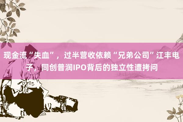 现金流“失血”，过半营收依赖“兄弟公司”江丰电子，同创普润IPO背后的独立性遭拷问