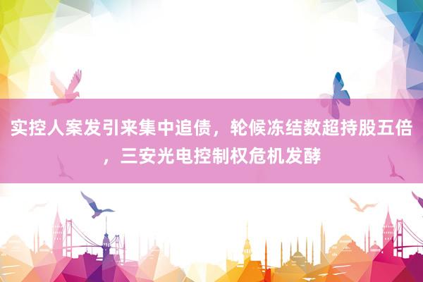 实控人案发引来集中追债，轮候冻结数超持股五倍，三安光电控制权危机发酵