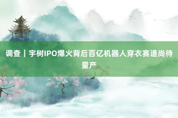 调查｜宇树IPO爆火背后百亿机器人穿衣赛道尚待量产