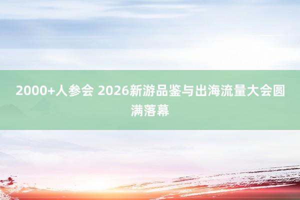 2000+人参会 2026新游品鉴与出海流量大会圆满落幕