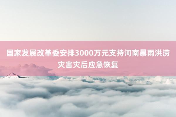 国家发展改革委安排3000万元支持河南暴雨洪涝灾害灾后应急恢复