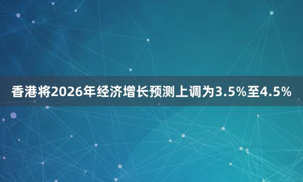 香港将2026年经济增长预测上调为3.5%至4.5%