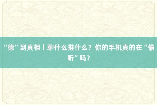 “德”到真相丨聊什么推什么？你的手机真的在“偷听”吗？