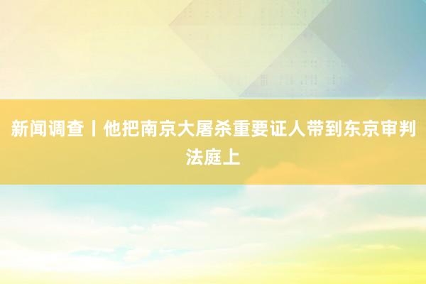 新闻调查丨他把南京大屠杀重要证人带到东京审判法庭上