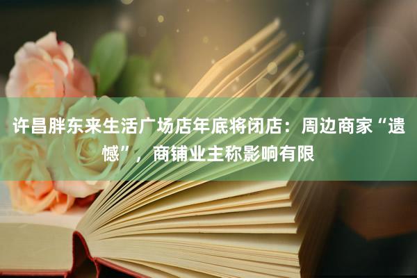 许昌胖东来生活广场店年底将闭店：周边商家“遗憾”，商铺业主称影响有限