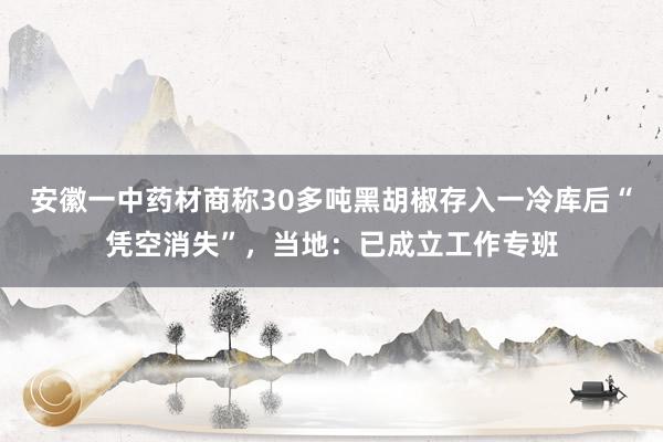 安徽一中药材商称30多吨黑胡椒存入一冷库后“凭空消失”，当地：已成立工作专班