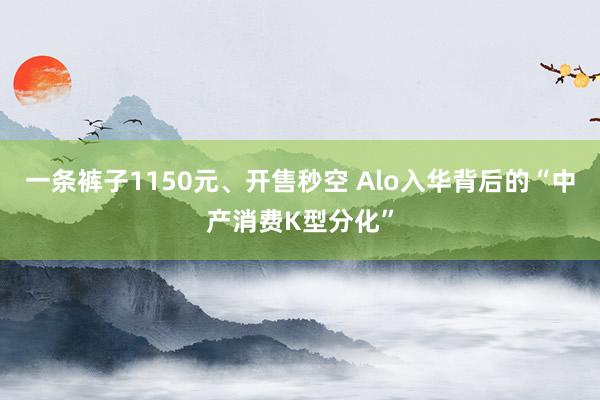 一条裤子1150元、开售秒空 Alo入华背后的“中产消费K型分化”