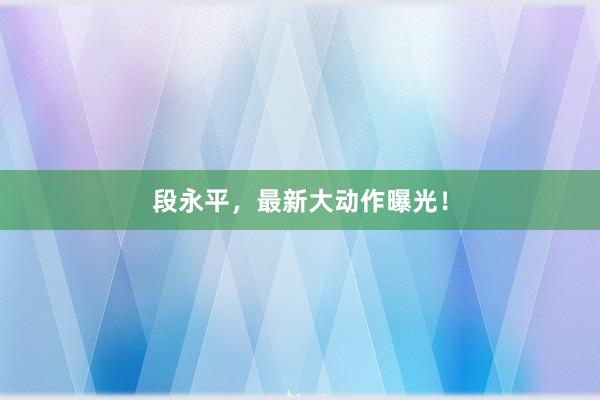 段永平，最新大动作曝光！