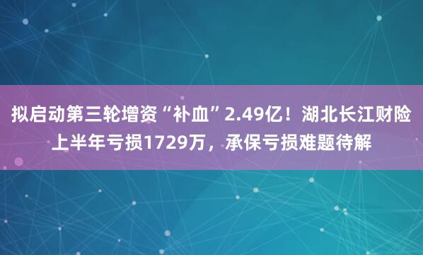拟启动第三轮增资“补血”2.49亿！湖北长江财险上半年亏损1729万，承保亏损难题待解