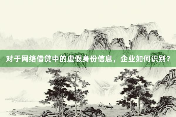 对于网络借贷中的虚假身份信息，企业如何识别？