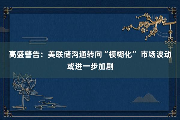 高盛警告：美联储沟通转向“模糊化” 市场波动或进一步加剧