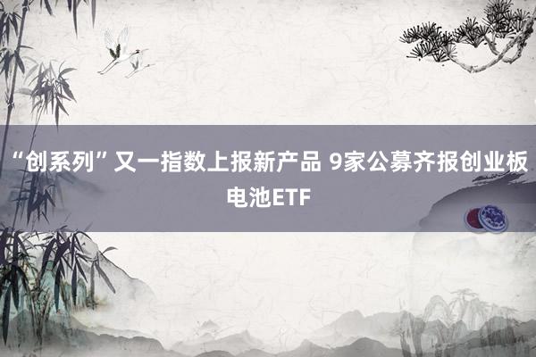 “创系列”又一指数上报新产品 9家公募齐报创业板电池ETF