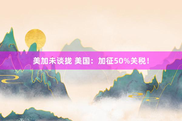 美加未谈拢 美国：加征50%关税！