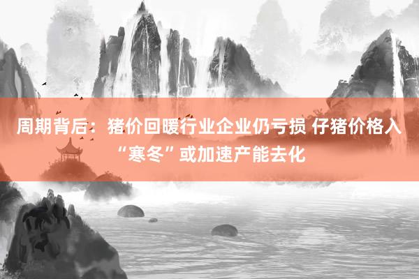 周期背后：猪价回暖行业企业仍亏损 仔猪价格入“寒冬”或加速产能去化