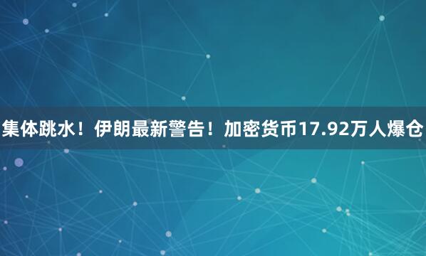 集体跳水！伊朗最新警告！加密货币17.92万人爆仓