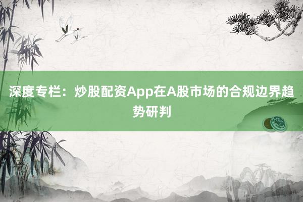 深度专栏：炒股配资App在A股市场的合规边界趋势研判