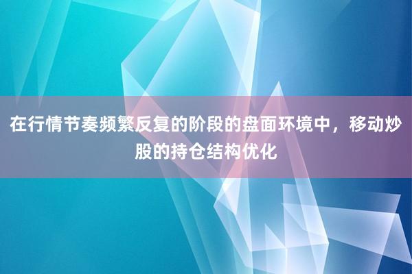 在行情节奏频繁反复的阶段的盘面环境中，移动炒股的持仓结构优化