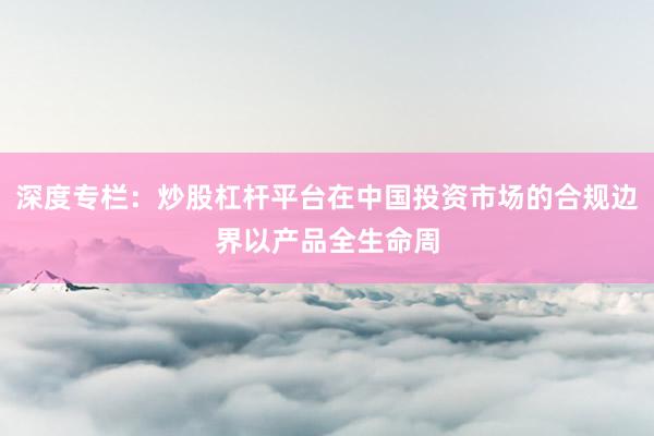 深度专栏：炒股杠杆平台在中国投资市场的合规边界以产品全生命周