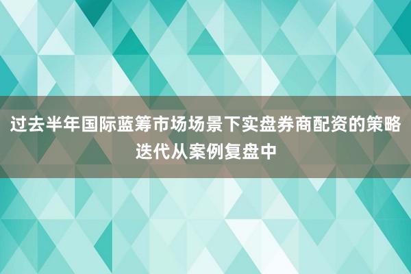 过去半年国际蓝筹市场场景下实盘券商配资的策略迭代从案例复盘中