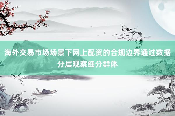 海外交易市场场景下网上配资的合规边界通过数据分层观察细分群体