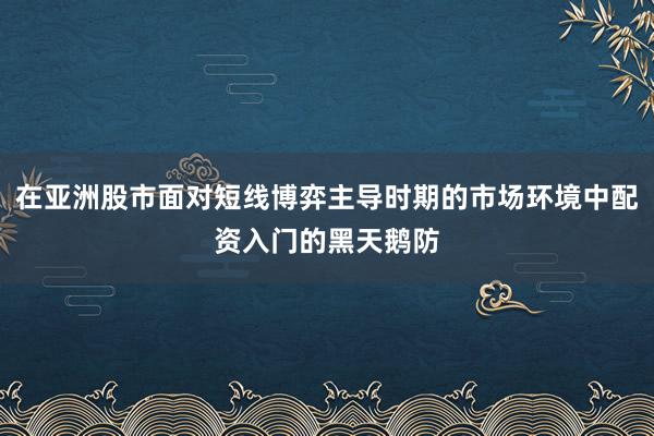 在亚洲股市面对短线博弈主导时期的市场环境中配资入门的黑天鹅防