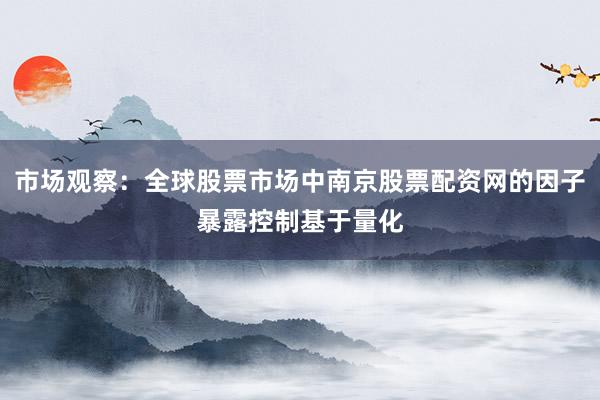 市场观察：全球股票市场中南京股票配资网的因子暴露控制基于量化