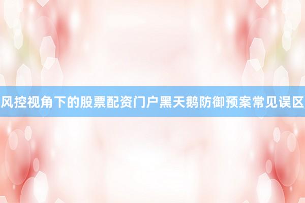 风控视角下的股票配资门户黑天鹅防御预案常见误区