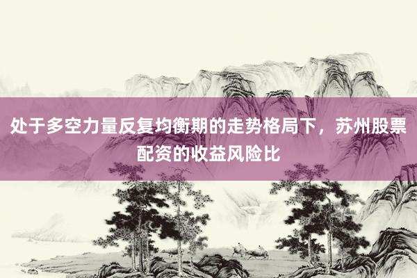处于多空力量反复均衡期的走势格局下，苏州股票配资的收益风险比