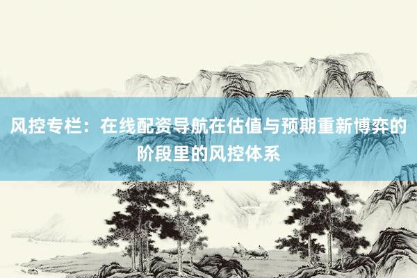 风控专栏：在线配资导航在估值与预期重新博弈的阶段里的风控体系