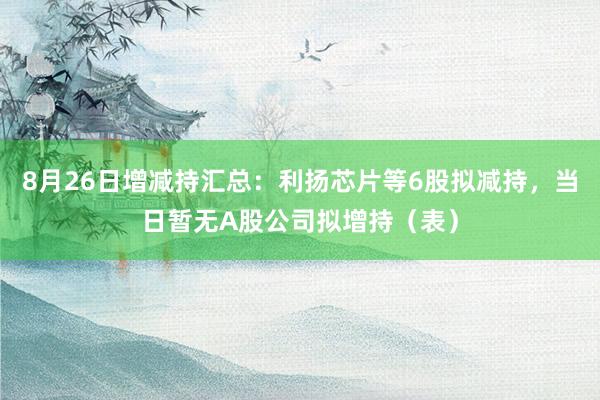 8月26日增减持汇总：利扬芯片等6股拟减持，当日暂无A股公司拟增持（表）
