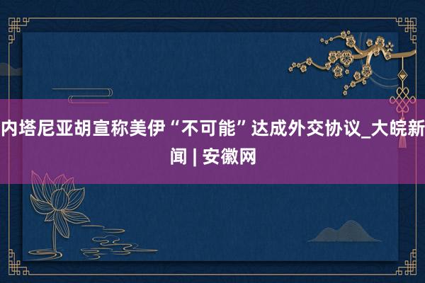 内塔尼亚胡宣称美伊“不可能”达成外交协议_大皖新闻 | 安徽网