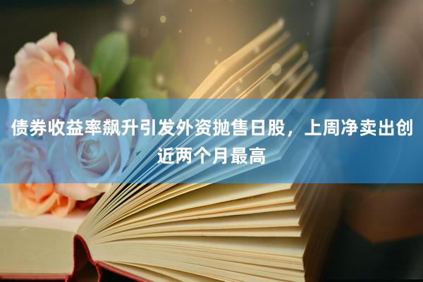 债券收益率飙升引发外资抛售日股，上周净卖出创近两个月最高