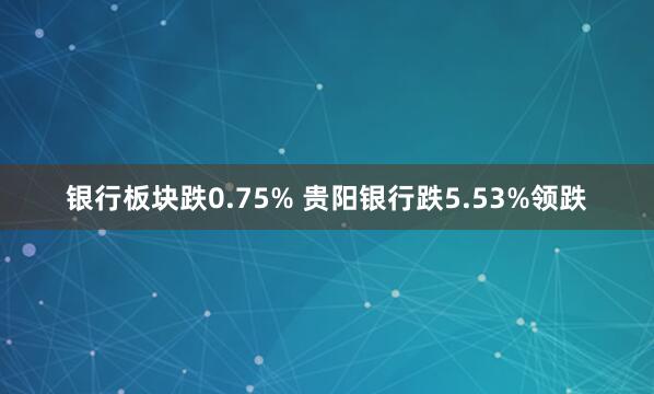 银行板块跌0.75% 贵阳银行跌5.53%领跌