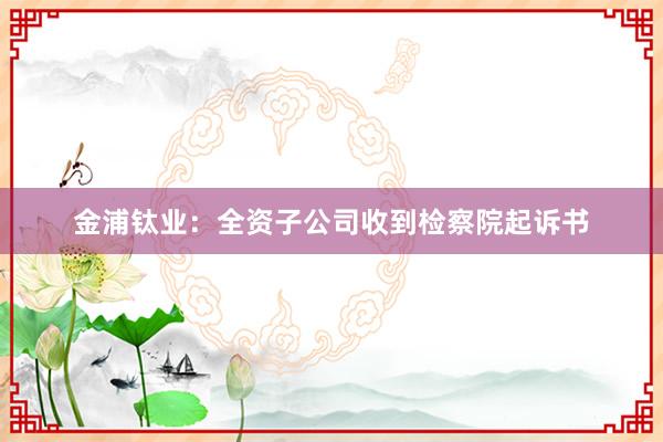 金浦钛业：全资子公司收到检察院起诉书