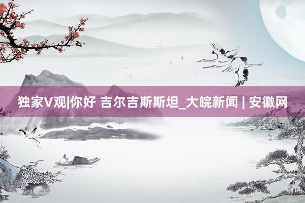 独家V观|你好 吉尔吉斯斯坦_大皖新闻 | 安徽网