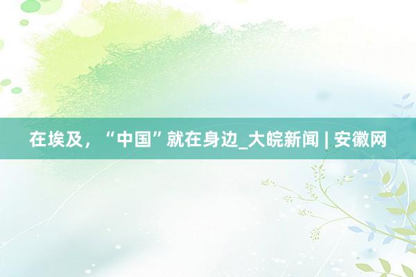 在埃及，“中国”就在身边_大皖新闻 | 安徽网