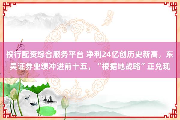 投行配资综合服务平台 净利24亿创历史新高，东吴证券业绩冲进前十五，“根据地战略”正兑现