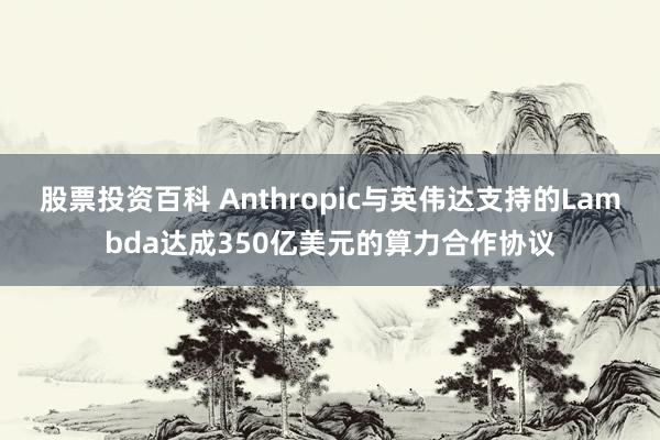 股票投资百科 Anthropic与英伟达支持的Lambda达成350亿美元的算力合作协议