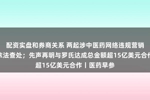 配资实盘和券商关系 两起涉中医药网络违规营销宣传问题被依法查处；先声再明与罗氏达成总金额超15亿美元合作丨医药早参