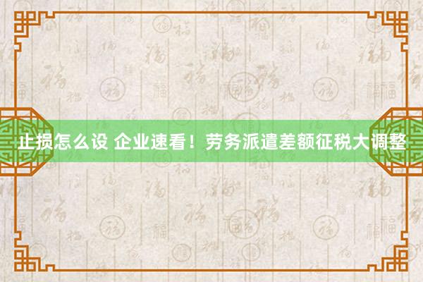 止损怎么设 企业速看！劳务派遣差额征税大调整