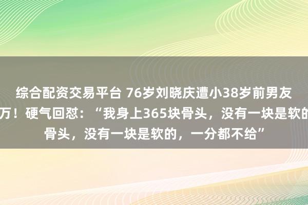 综合配资交易平台 76岁刘晓庆遭小38岁前男友告了，索赔504万！硬气回怼：“我身上365块骨头，没有一块是软的，一分都不给”
