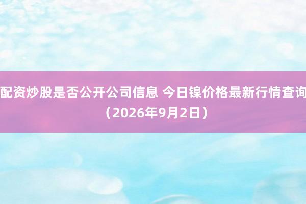 配资炒股是否公开公司信息 今日镍价格最新行情查询（2026年9月2日）