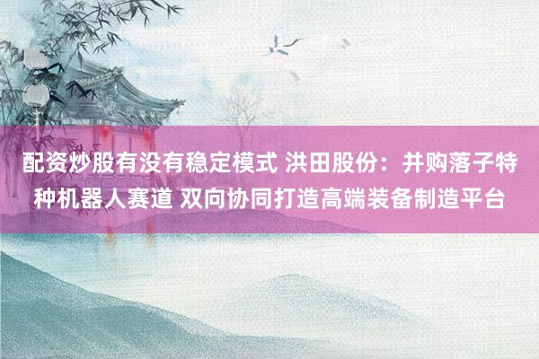 配资炒股有没有稳定模式 洪田股份：并购落子特种机器人赛道 双向协同打造高端装备制造平台
