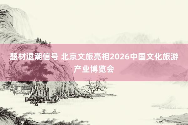 题材退潮信号 北京文旅亮相2026中国文化旅游产业博览会