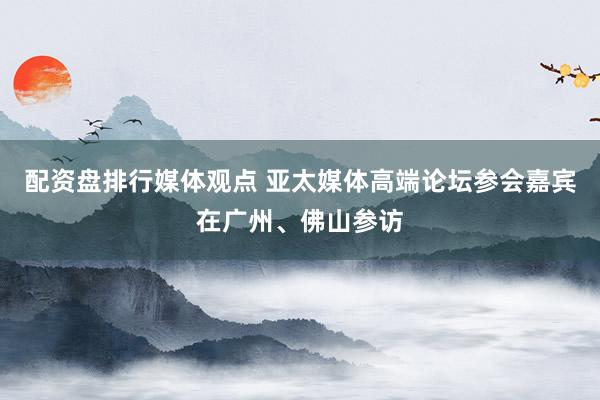 配资盘排行媒体观点 亚太媒体高端论坛参会嘉宾在广州、佛山参访