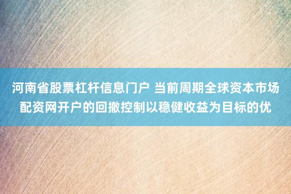 河南省股票杠杆信息门户 当前周期全球资本市场配资网开户的回撤控制以稳健收益为目标的优