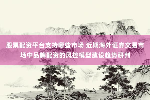 股票配资平台支持哪些市场 近期海外证券交易市场中品牌配资的风控模型建设趋势研判
