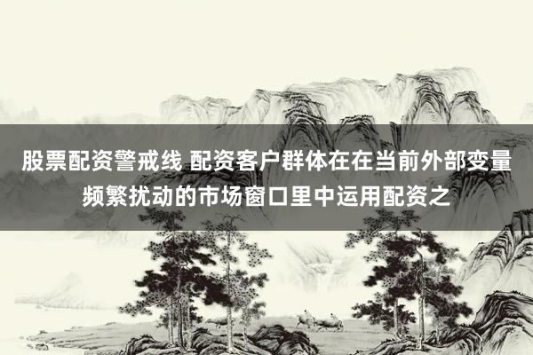 股票配资警戒线 配资客户群体在在当前外部变量频繁扰动的市场窗口里中运用配资之