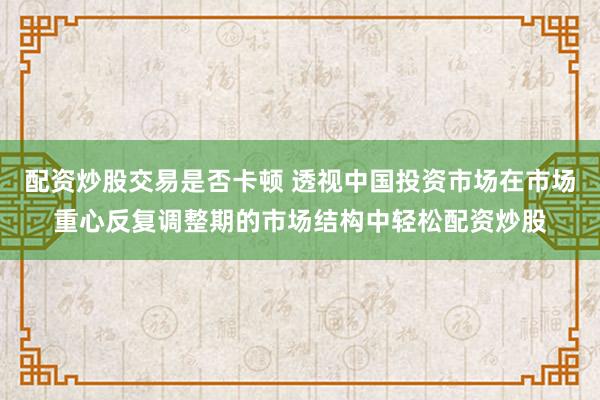 配资炒股交易是否卡顿 透视中国投资市场在市场重心反复调整期的市场结构中轻松配资炒股